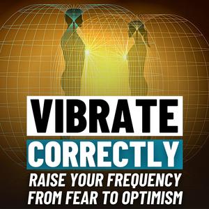 VIBRATE CORRECTLY - Raise Your Frequency From Fear to Optimism