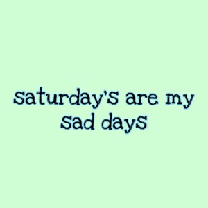 saturday's are my sad days