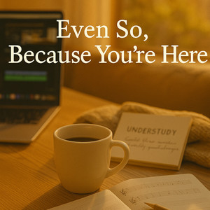 "Even So, Because You're Here"