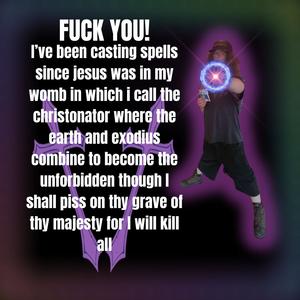 **** YOU! I’ve been casting spells since jesus was in my womb in which I call the christonator where the earth and exodius combine to become the unforbidden though I shall piss on thy grave of thy majesty for I will kill all