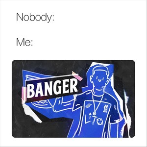 Nobody:__ / Me: Banger