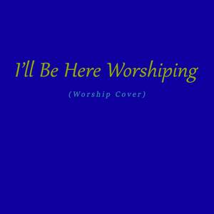 I'll Be Here Worshiping (Worship Cover)