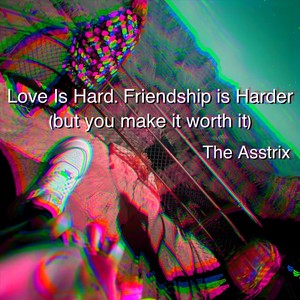 Love Is Hard. Friendship is Harder (but you make it worth it)