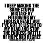 I KEEP MAKING THE SAME STUPID MISTAKE BY FOLLOWING MY FOOLISH HEART BUT I'VE GOT TO LISTEN TO MY HEAD AND STOP THE ENDLESS BATTLE OF HOPE AND REGRET