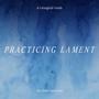 Practicing Lament (A Liturgical Guide For Grief and Loss)
